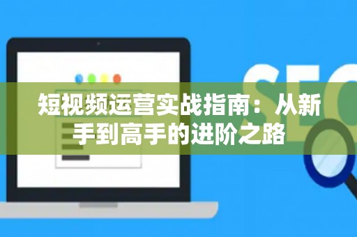 短视频运营实战指南：从新手到高手的进阶之路