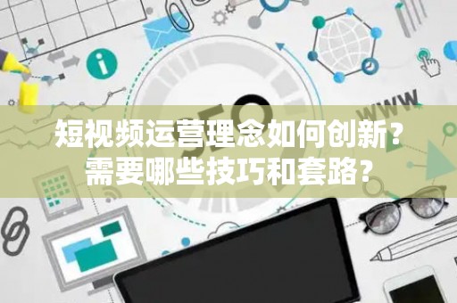 短视频运营理念如何创新？需要哪些技巧和套路？