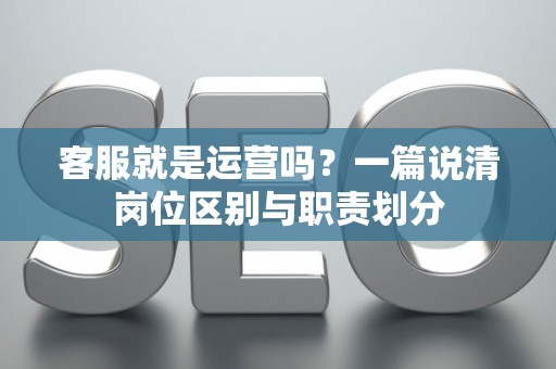 客服就是运营吗？一篇说清岗位区别与职责划分