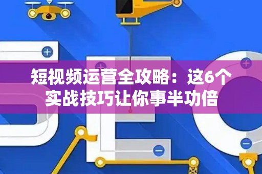 短视频运营全攻略：这6个实战技巧让你事半功倍